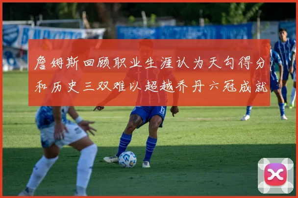 詹姆斯回顾职业生涯认为天勾得分和历史三双难以超越乔丹六冠成就令人敬佩