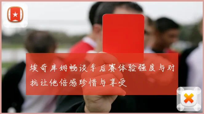 埃奇库姆畅谈季后赛体验强度与对抗让他倍感珍惜与享受