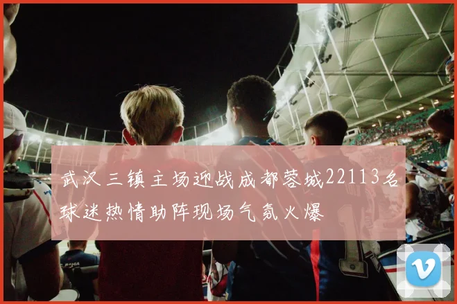 武汉三镇主场迎战成都蓉城22113名球迷热情助阵现场气氛火爆