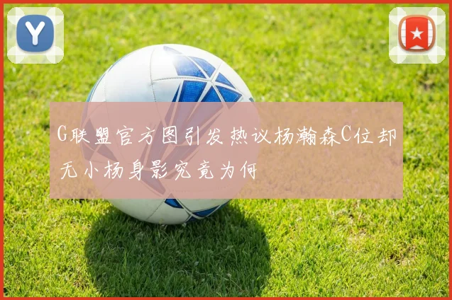 G联盟官方图引发热议杨瀚森C位却无小杨身影究竟为何