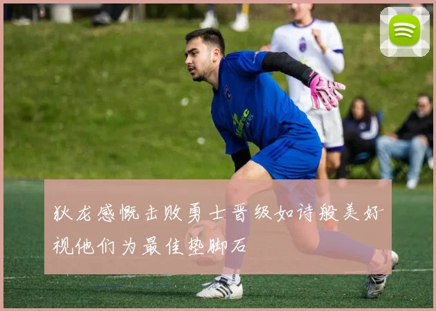 狄龙感慨击败勇士晋级如诗般美好视他们为最佳垫脚石
