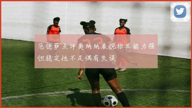 范德萨点评奥纳纳表现称其能力强但稳定性不足偶有失误