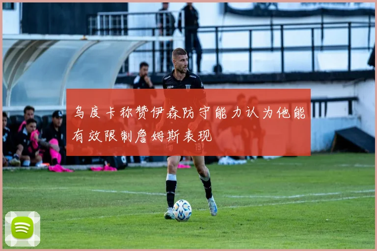 乌度卡称赞伊森防守能力认为他能有效限制詹姆斯表现