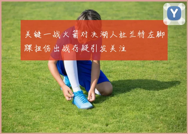 关键一战火箭对决湖人杜兰特左脚踝扭伤出战存疑引发关注