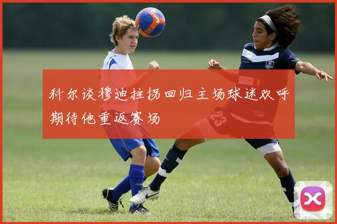 科尔谈穆迪拄拐回归主场球迷欢呼期待他重返赛场