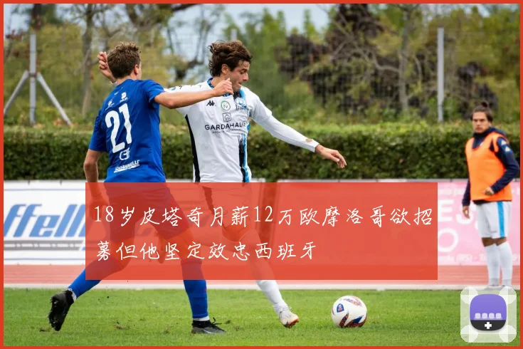 18岁皮塔奇月薪12万欧摩洛哥欲招募但他坚定效忠西班牙