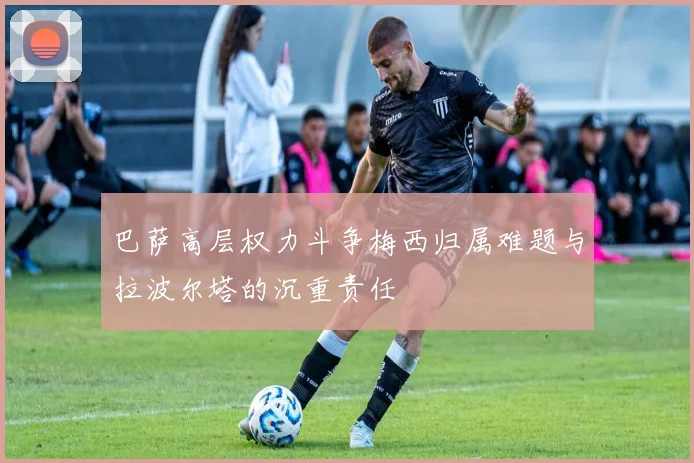 巴萨高层权力斗争梅西归属难题与拉波尔塔的沉重责任