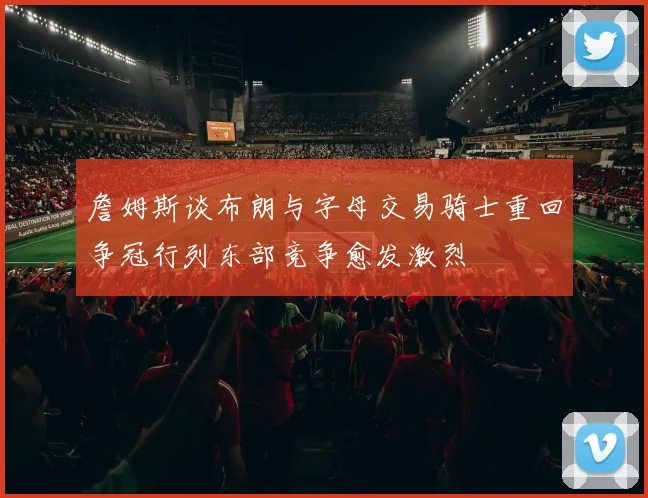 詹姆斯谈布朗与字母交易骑士重回争冠行列东部竞争愈发激烈