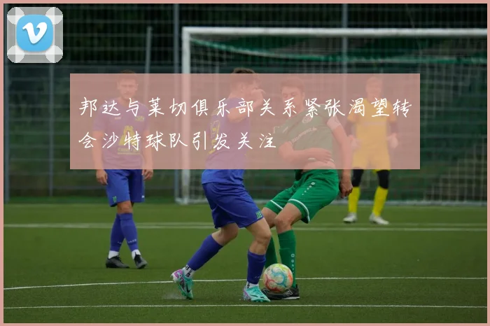 邦达与莱切俱乐部关系紧张渴望转会沙特球队引发关注